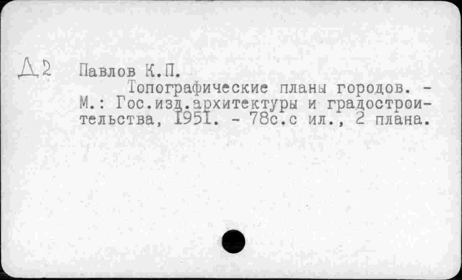 ﻿Павлов К.П.
Топографические планы городов. -М.: Гос.изд.архитектуры и градостроительства, 1951. - 78с.с ил., 2 плана.